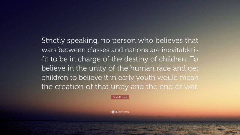 Dora Russell Quote: “Strictly speaking, no person who believes that wars between classes and nations are inevitable is fit to be in charge of the destiny of children. To believe in the unity of the human race and get children to believe it in early youth would mean the creation of that unity and the end of war.”