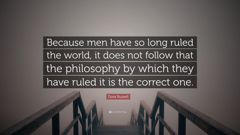 Dora Russell Quote: “Because men have so long ruled the world, it does not follow that the philosophy by which they have ruled it is the correct one.”