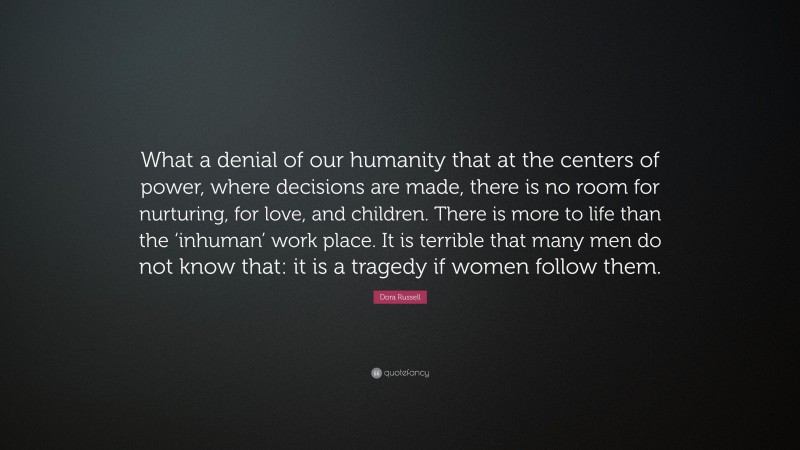 Dora Russell Quote: “What a denial of our humanity that at the centers of power, where decisions are made, there is no room for nurturing, for love, and children. There is more to life than the ‘inhuman’ work place. It is terrible that many men do not know that: it is a tragedy if women follow them.”