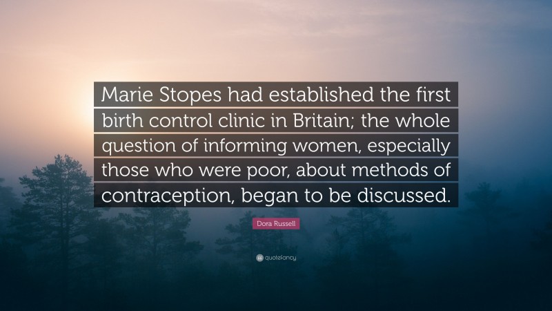 Dora Russell Quote: “Marie Stopes had established the first birth control clinic in Britain; the whole question of informing women, especially those who were poor, about methods of contraception, began to be discussed.”