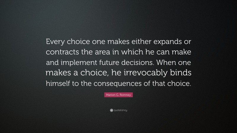 Marion G. Romney Quote: “Every choice one makes either expands or contracts the area in which he can make and implement future decisions. When one makes a choice, he irrevocably binds himself to the consequences of that choice.”