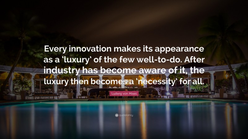 Ludwig von Mises Quote: “Every innovation makes its appearance as a ‘luxury’ of the few well-to-do. After industry has become aware of it, the luxury then becomes a ‘necessity’ for all.”