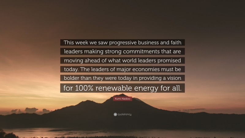 Kumi Naidoo Quote: “This week we saw progressive business and faith leaders making strong commitments that are moving ahead of what world leaders promised today. The leaders of major economies must be bolder than they were today in providing a vision for 100% renewable energy for all.”