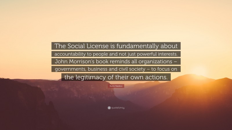 Kumi Naidoo Quote: “The Social License is fundamentally about accountability to people and not just powerful interests. John Morrison’s book reminds all organizations – governments, business and civil society – to focus on the legitimacy of their own actions.”