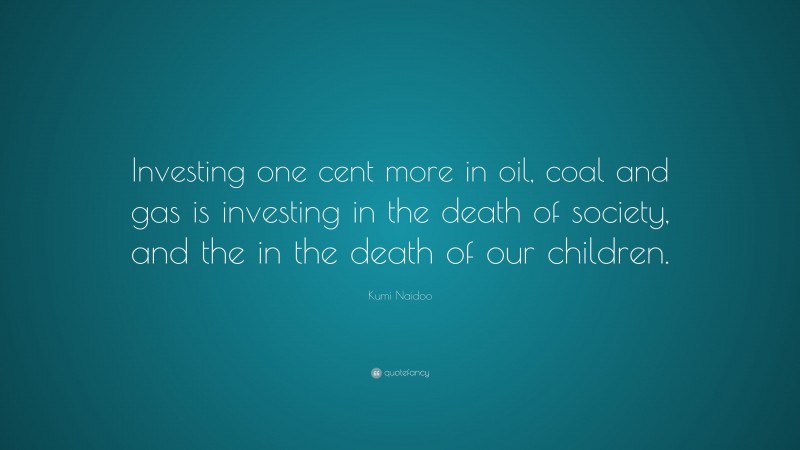 Kumi Naidoo Quote: “Investing one cent more in oil, coal and gas is investing in the death of society, and the in the death of our children.”