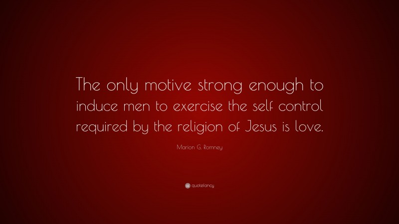 Marion G. Romney Quote: “The only motive strong enough to induce men to exercise the self control required by the religion of Jesus is love.”