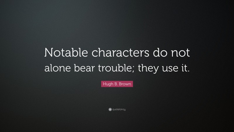 Hugh B. Brown Quote: “Notable characters do not alone bear trouble; they use it.”