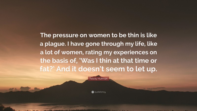 Felicity Huffman Quote: “The pressure on women to be thin is like a plague. I have gone through my life, like a lot of women, rating my experiences on the basis of, ‘Was I thin at that time or fat?’ And it doesn’t seem to let up.”