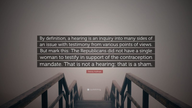 Felicity Huffman Quote: “By definition, a hearing is an inquiry into many sides of an issue with testimony from various points of views. But mark this: The Republicans did not have a single woman to testify in support of the contraception mandate. That is not a hearing; that is a sham.”