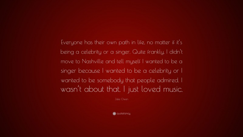 Jake Owen Quote: “Everyone has their own path in life, no matter if it’s being a celebrity or a singer. Quite frankly, I didn’t move to Nashville and tell myself I wanted to be a singer because I wanted to be a celebrity or I wanted to be somebody that people admired. I wasn’t about that. I just loved music.”
