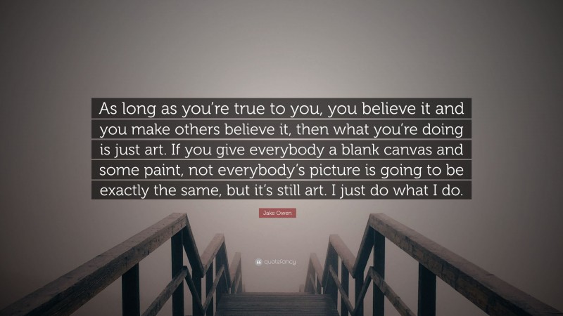 Jake Owen Quote: “As long as you’re true to you, you believe it and you make others believe it, then what you’re doing is just art. If you give everybody a blank canvas and some paint, not everybody’s picture is going to be exactly the same, but it’s still art. I just do what I do.”