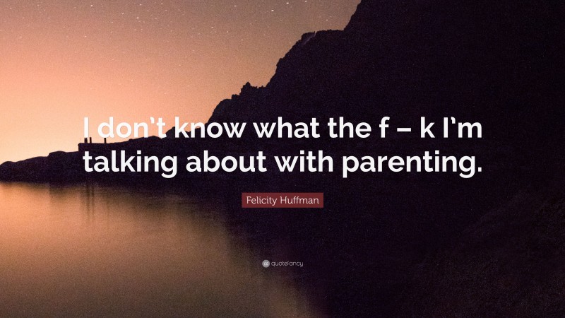 Felicity Huffman Quote: “I don’t know what the f – k I’m talking about with parenting.”