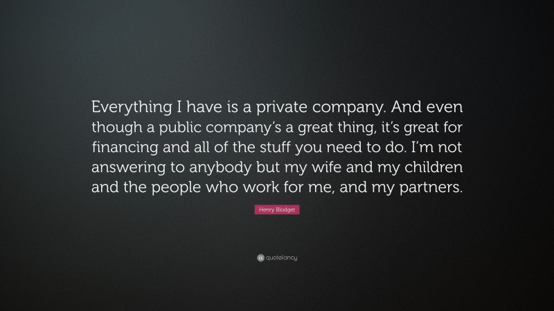 Henry Blodget Quote: “Everything I have is a private company. And even though a public company’s a great thing, it’s great for financing and all of the stuff you need to do. I’m not answering to anybody but my wife and my children and the people who work for me, and my partners.”