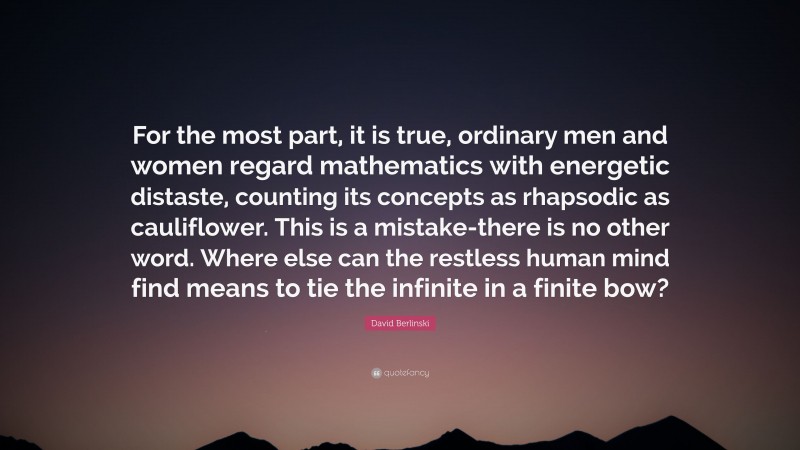 David Berlinski Quote: “For the most part, it is true, ordinary men and women regard mathematics with energetic distaste, counting its concepts as rhapsodic as cauliflower. This is a mistake-there is no other word. Where else can the restless human mind find means to tie the infinite in a finite bow?”