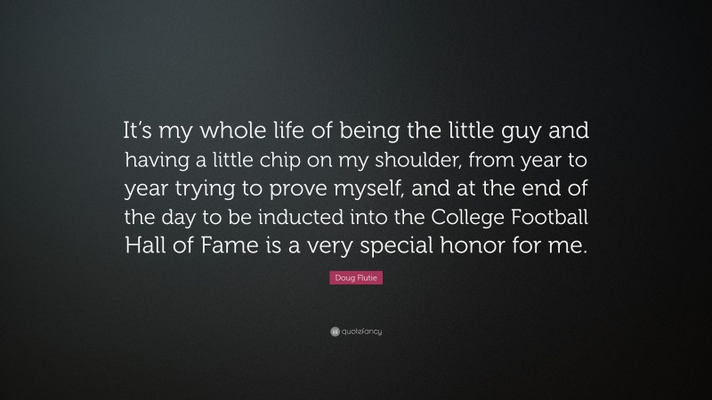 Doug Flutie Quote: “It’s my whole life of being the little guy and having a little chip on my shoulder, from year to year trying to prove myself, and at the end of the day to be inducted into the College Football Hall of Fame is a very special honor for me.”