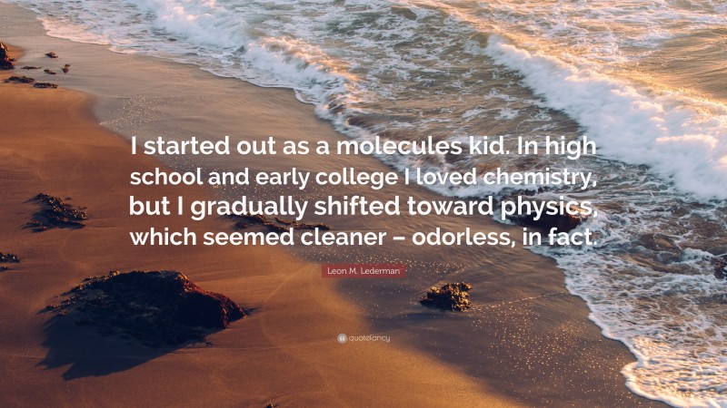 Leon M. Lederman Quote: “I started out as a molecules kid. In high school and early college I loved chemistry, but I gradually shifted toward physics, which seemed cleaner – odorless, in fact.”