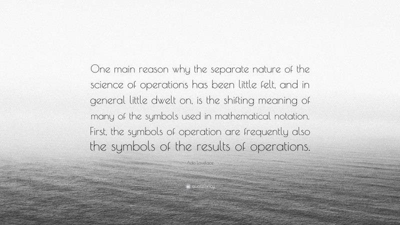 Ada Lovelace Quote: “One main reason why the separate nature of the science of operations has been little felt, and in general little dwelt on, is the shifting meaning of many of the symbols used in mathematical notation. First, the symbols of operation are frequently also the symbols of the results of operations.”