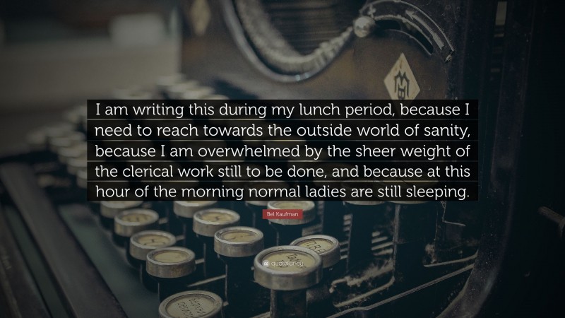 Bel Kaufman Quote: “I am writing this during my lunch period, because I need to reach towards the outside world of sanity, because I am overwhelmed by the sheer weight of the clerical work still to be done, and because at this hour of the morning normal ladies are still sleeping.”