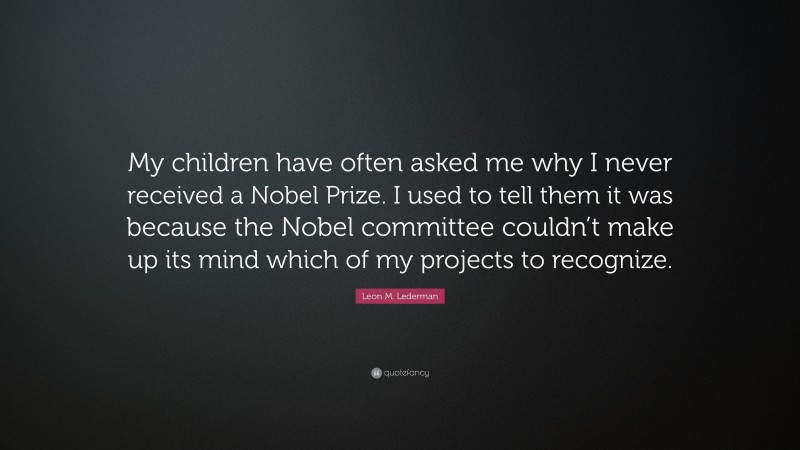 Leon M. Lederman Quote: “My children have often asked me why I never received a Nobel Prize. I used to tell them it was because the Nobel committee couldn’t make up its mind which of my projects to recognize.”