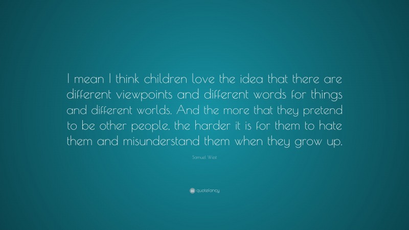 Samuel West Quote: “I mean I think children love the idea that there are different viewpoints and different words for things and different worlds. And the more that they pretend to be other people, the harder it is for them to hate them and misunderstand them when they grow up.”