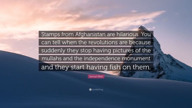 Samuel West Quote: “Stamps from Afghanistan are hilarious. You can tell when the revolutions are because suddenly they stop having pictures of the mullahs and the independence monument and they start having fish on them.”