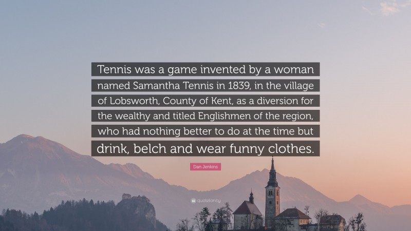 Dan Jenkins Quote: “Tennis was a game invented by a woman named Samantha Tennis in 1839, in the village of Lobsworth, County of Kent, as a diversion for the wealthy and titled Englishmen of the region, who had nothing better to do at the time but drink, belch and wear funny clothes.”