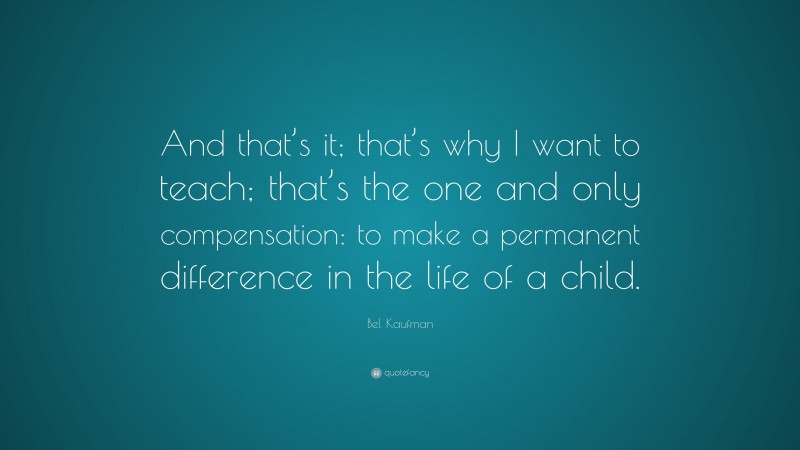 Bel Kaufman Quote: “And that’s it; that’s why I want to teach; that’s the one and only compensation: to make a permanent difference in the life of a child.”