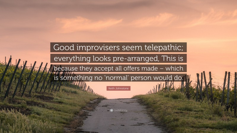 Keith Johnstone Quote: “Good improvisers seem telepathic; everything looks pre-arranged, This is because they accept all offers made – which is something no ‘normal’ person would do.”