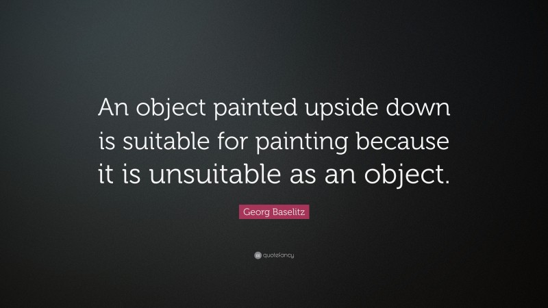 Georg Baselitz Quote: “An object painted upside down is suitable for painting because it is unsuitable as an object.”