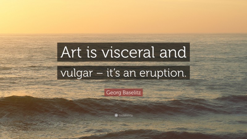 Georg Baselitz Quote: “Art is visceral and vulgar – it’s an eruption.”