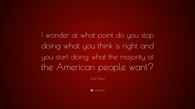 Scott Pelley Quote: “I wonder at what point do you stop doing what you think is right and you start doing what the majority of the American people want?”