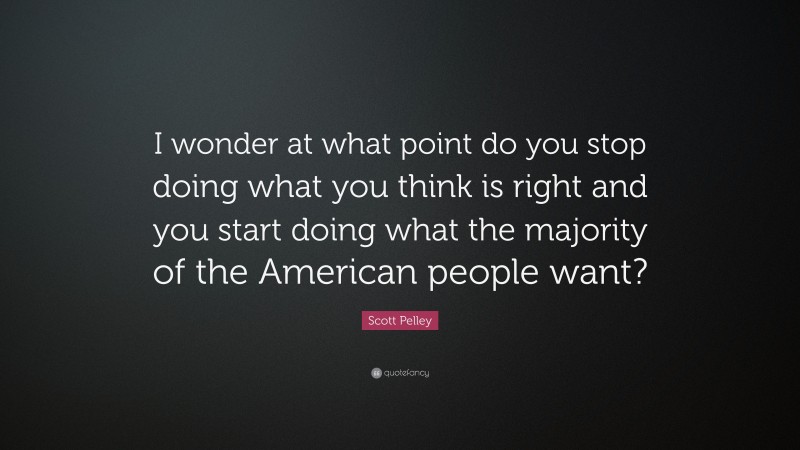 Scott Pelley Quote: “I wonder at what point do you stop doing what you think is right and you start doing what the majority of the American people want?”
