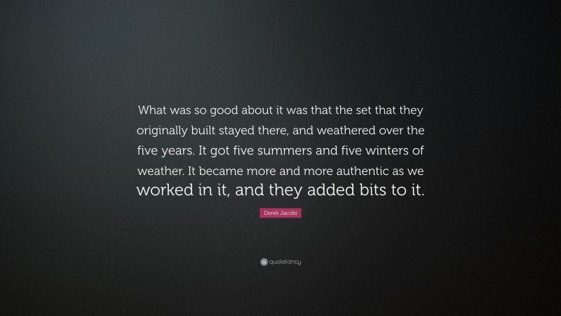 Derek Jacobi Quote: “What was so good about it was that the set that they originally built stayed there, and weathered over the five years. It got five summers and five winters of weather. It became more and more authentic as we worked in it, and they added bits to it.”