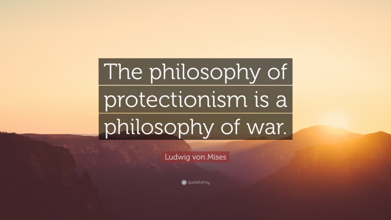 Ludwig von Mises Quote: “The philosophy of protectionism is a philosophy of war.”