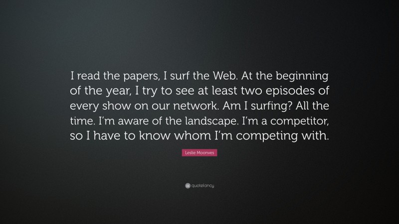 Leslie Moonves Quote: “I read the papers, I surf the Web. At the beginning of the year, I try to see at least two episodes of every show on our network. Am I surfing? All the time. I’m aware of the landscape. I’m a competitor, so I have to know whom I’m competing with.”