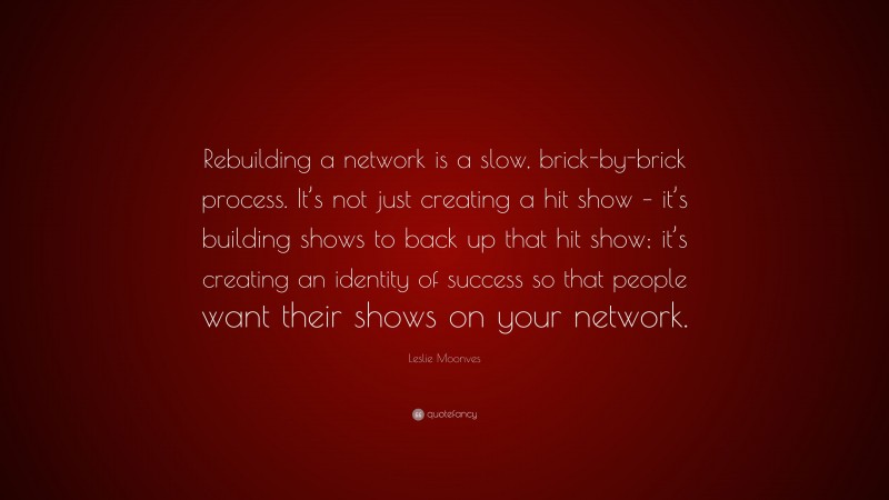 Leslie Moonves Quote: “Rebuilding a network is a slow, brick-by-brick process. It’s not just creating a hit show – it’s building shows to back up that hit show; it’s creating an identity of success so that people want their shows on your network.”