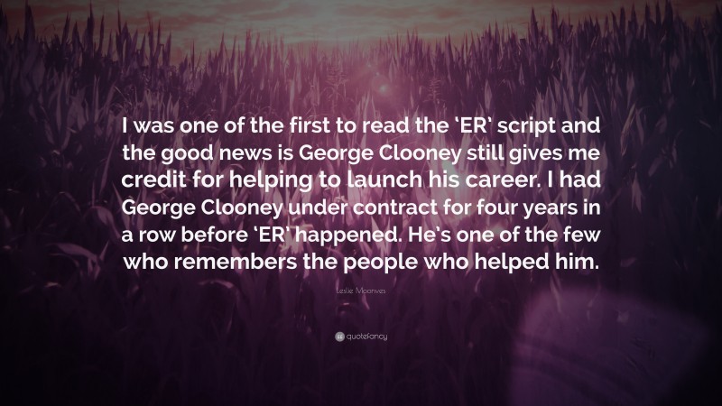 Leslie Moonves Quote: “I was one of the first to read the ‘ER’ script and the good news is George Clooney still gives me credit for helping to launch his career. I had George Clooney under contract for four years in a row before ‘ER’ happened. He’s one of the few who remembers the people who helped him.”