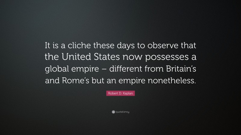 Robert D. Kaplan Quote: “It is a cliche these days to observe that the United States now possesses a global empire – different from Britain’s and Rome’s but an empire nonetheless.”