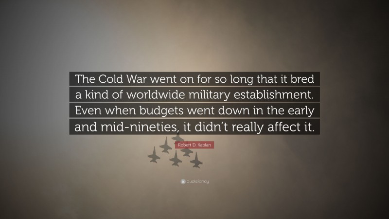 Robert D. Kaplan Quote: “The Cold War went on for so long that it bred a kind of worldwide military establishment. Even when budgets went down in the early and mid-nineties, it didn’t really affect it.”
