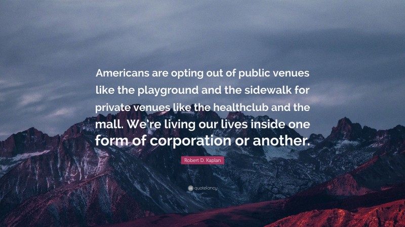 Robert D. Kaplan Quote: “Americans are opting out of public venues like the playground and the sidewalk for private venues like the healthclub and the mall. We’re living our lives inside one form of corporation or another.”