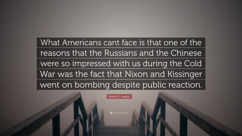 Robert D. Kaplan Quote: “What Americans cant face is that one of the reasons that the Russians and the Chinese were so impressed with us during the Cold War was the fact that Nixon and Kissinger went on bombing despite public reaction.”