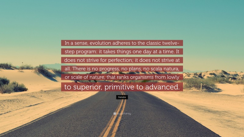 Natalie Quote: “In a sense, evolution adheres to the classic twelve-step program: it takes things one day at a time. It does not strive for perfection; it does not strive at all. There is no progress, no plans, no scala natura, or scale of nature, that ranks organisms from lowly to superior, primitive to advanced.”