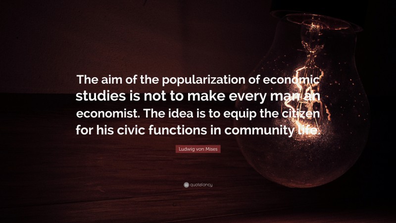 Ludwig von Mises Quote: “The aim of the popularization of economic studies is not to make every man an economist. The idea is to equip the citizen for his civic functions in community life.”
