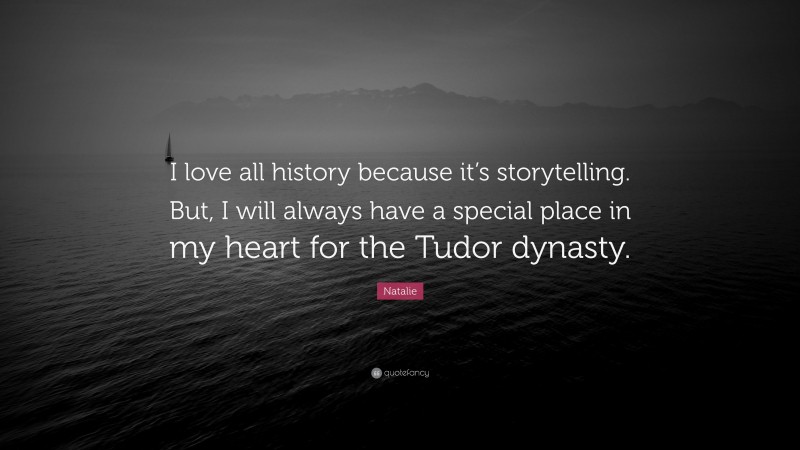 Natalie Quote: “I love all history because it’s storytelling. But, I will always have a special place in my heart for the Tudor dynasty.”