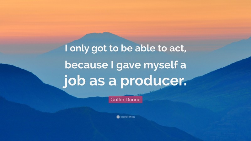 Griffin Dunne Quote: “I only got to be able to act, because I gave myself a job as a producer.”