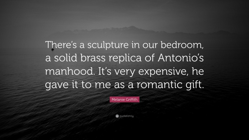 Melanie Griffith Quote: “There’s a sculpture in our bedroom, a solid brass replica of Antonio’s manhood. It’s very expensive, he gave it to me as a romantic gift.”