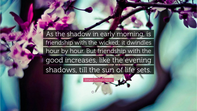 Johann Gottfried Herder Quote: “As the shadow in early morning, is friendship with the wicked; it dwindles hour by hour. But friendship with the good increases, like the evening shadows, till the sun of life sets.”