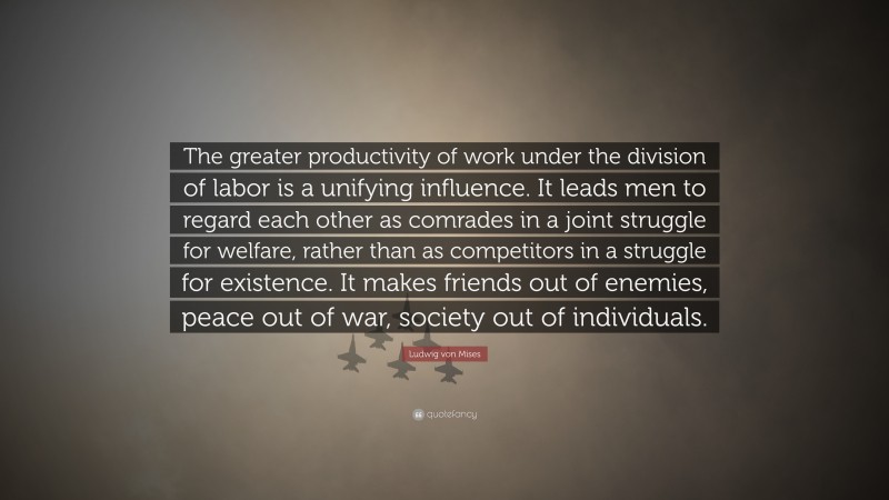 Ludwig von Mises Quote: “The greater productivity of work under the division of labor is a unifying influence. It leads men to regard each other as comrades in a joint struggle for welfare, rather than as competitors in a struggle for existence. It makes friends out of enemies, peace out of war, society out of individuals.”