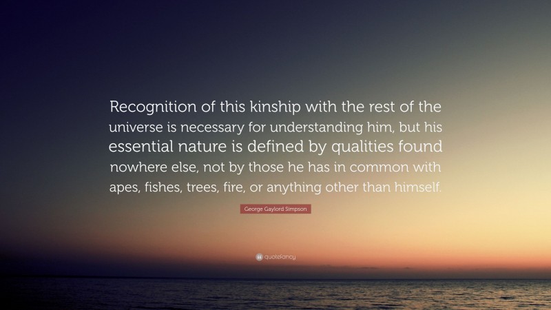George Gaylord Simpson Quote: “Recognition of this kinship with the rest of the universe is necessary for understanding him, but his essential nature is defined by qualities found nowhere else, not by those he has in common with apes, fishes, trees, fire, or anything other than himself.”