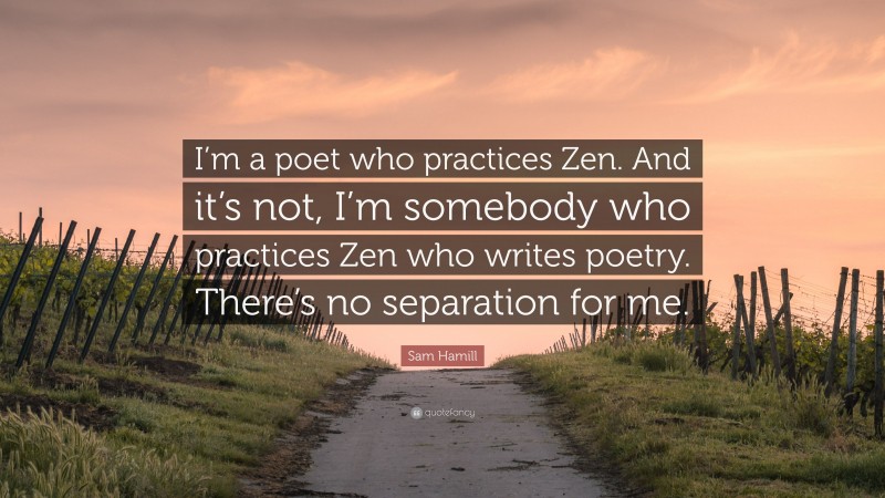 Sam Hamill Quote: “I’m a poet who practices Zen. And it’s not, I’m somebody who practices Zen who writes poetry. There’s no separation for me.”